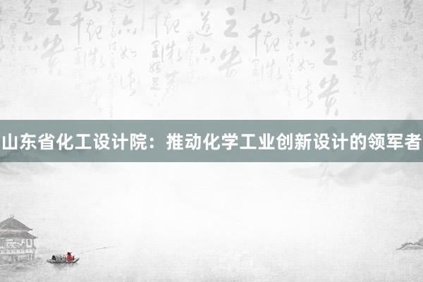 山东省化工设计院：推动化学工业创新设计的领军者